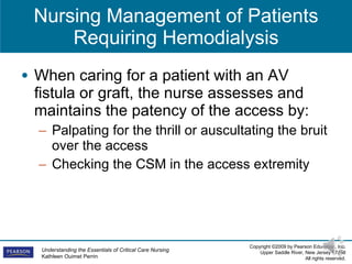 Nursing Management of Patients Requiring Hemodialysis When caring for a patient with an AV fistula or graft, the nurse assesses and maintains the patency of the access by:  Palpating for the thrill or auscultating the bruit over the access Checking the CSM in the access extremity 