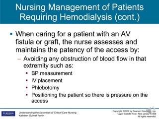 Nursing Management of Patients Requiring Hemodialysis (cont.) When caring for a patient with an AV fistula or graft, the nurse assesses and maintains the patency of the access by:  Avoiding any obstruction of blood flow in that extremity such as: BP measurement IV placement  Phlebotomy  Positioning the patient so there is pressure on the access 