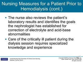 Nursing Measures for a Patient Prior to Hemodialysis (cont.) The nurse also reviews the patient’s laboratory results and identifies the goals the nephrologist has established for correction of electrolyte and acid-base abnormalities Care of the critically ill patient during the dialysis session requires specialized knowledge and experience 