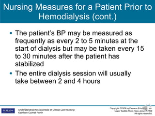 Nursing Measures for a Patient Prior to Hemodialysis (cont.) The patient’s BP may be measured as frequently as every 2 to 5 minutes at the start of dialysis but may be taken every 15 to 30 minutes after the patient has stabilized The entire dialysis session will usually take between 2 and 4 hours 