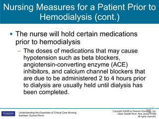 Nursing Measures for a Patient Prior to Hemodialysis (cont.) The nurse will hold certain medications prior to hemodialysis The doses of medications that may cause hypotension such as beta blockers, angiotensin-converting enzyme (ACE) inhibitors, and calcium channel blockers that are due to be administered 2 to 4 hours prior to dialysis are usually held until dialysis has been completed.  