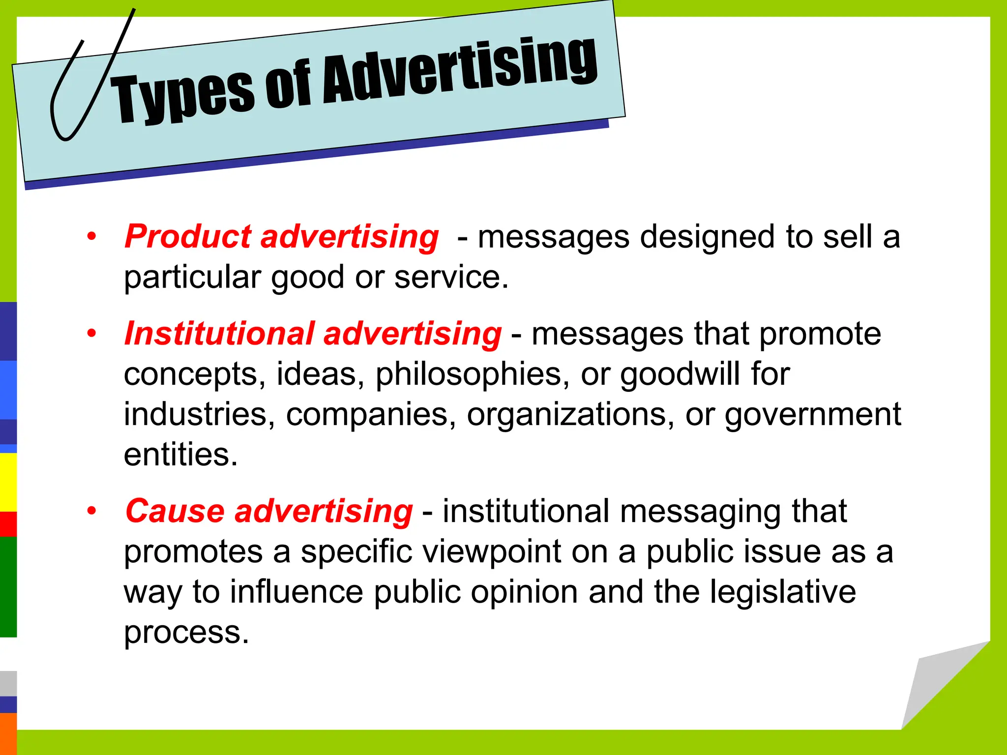 • Product advertising - messages designed to sell a
particular good or service.
• Institutional advertising - messages that promote
concepts, ideas, philosophies, or goodwill for
industries, companies, organizations, or government
entities.
• Cause advertising - institutional messaging that
promotes a specific viewpoint on a public issue as a
way to influence public opinion and the legislative
process.
 
