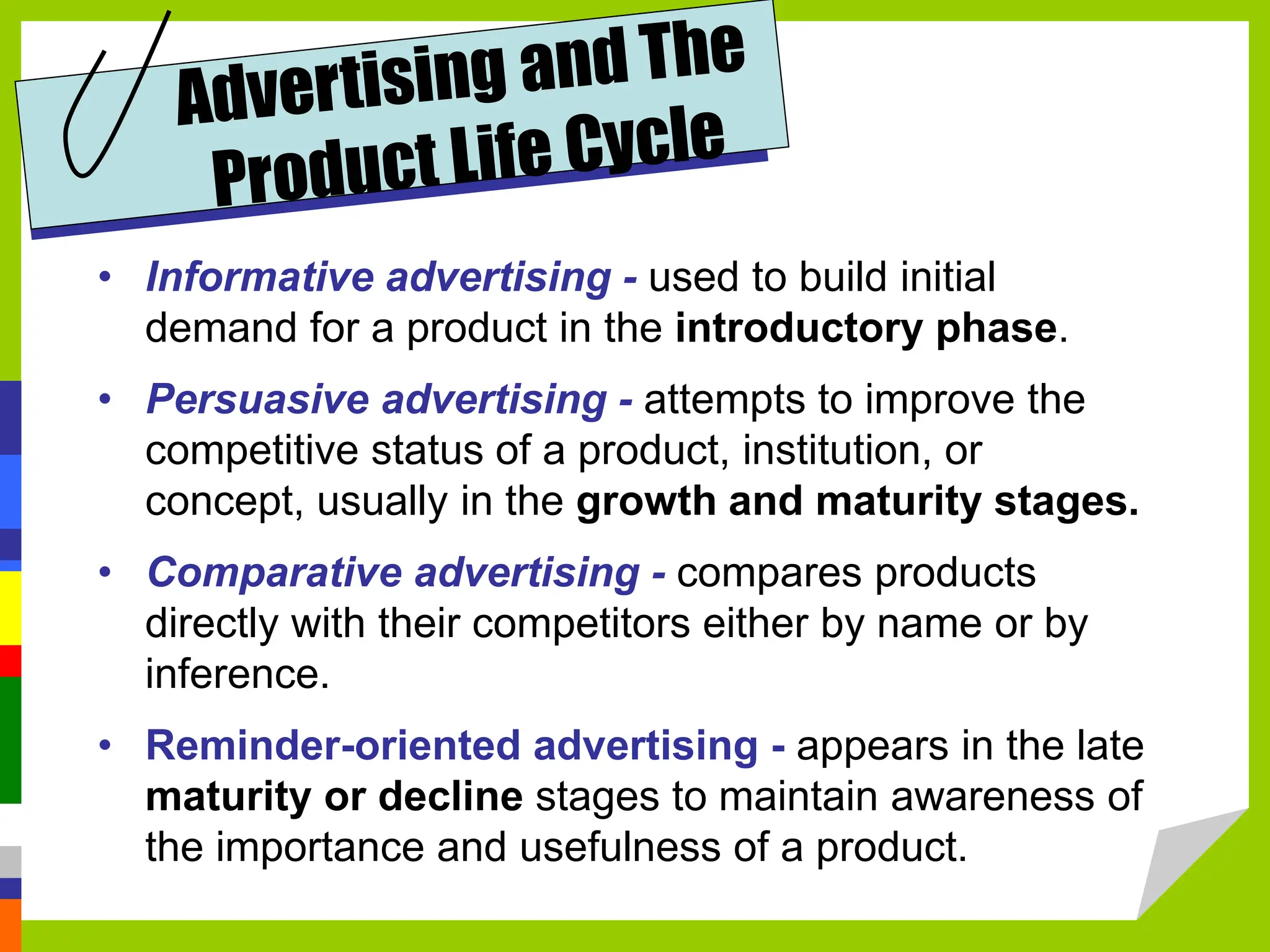 • Informative advertising - used to build initial
demand for a product in the introductory phase.
• Persuasive advertising - attempts to improve the
competitive status of a product, institution, or
concept, usually in the growth and maturity stages.
• Comparative advertising - compares products
directly with their competitors either by name or by
inference.
• Reminder-oriented advertising - appears in the late
maturity or decline stages to maintain awareness of
the importance and usefulness of a product.
 