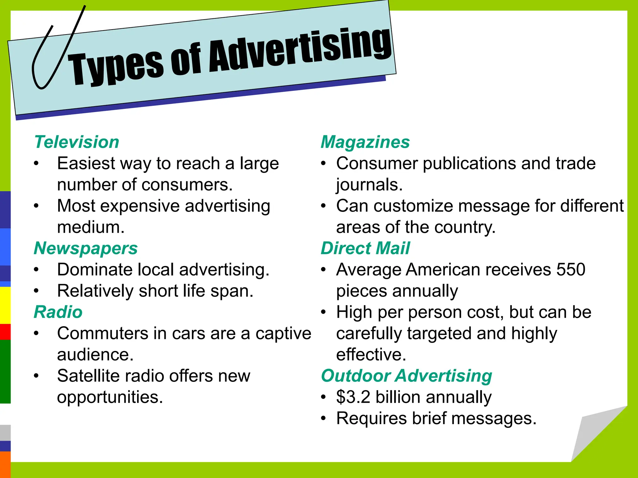 Television
• Easiest way to reach a large
number of consumers.
• Most expensive advertising
medium.
Newspapers
• Dominate local advertising.
• Relatively short life span.
Radio
• Commuters in cars are a captive
audience.
• Satellite radio offers new
opportunities.
Magazines
• Consumer publications and trade
journals.
• Can customize message for different
areas of the country.
Direct Mail
• Average American receives 550
pieces annually
• High per person cost, but can be
carefully targeted and highly
effective.
Outdoor Advertising
• $3.2 billion annually
• Requires brief messages.
 