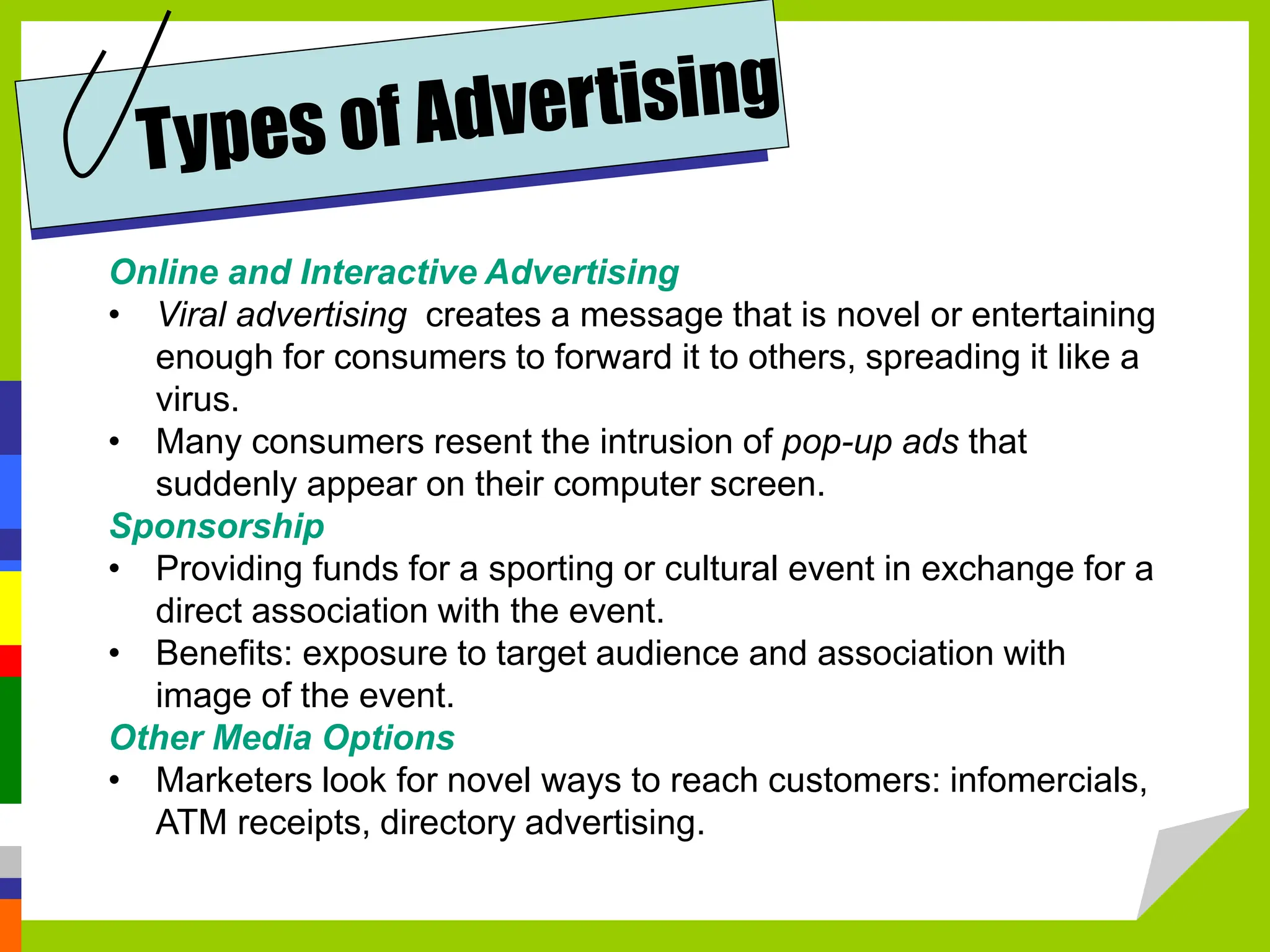 Online and Interactive Advertising
• Viral advertising creates a message that is novel or entertaining
enough for consumers to forward it to others, spreading it like a
virus.
• Many consumers resent the intrusion of pop-up ads that
suddenly appear on their computer screen.
Sponsorship
• Providing funds for a sporting or cultural event in exchange for a
direct association with the event.
• Benefits: exposure to target audience and association with
image of the event.
Other Media Options
• Marketers look for novel ways to reach customers: infomercials,
ATM receipts, directory advertising.
 