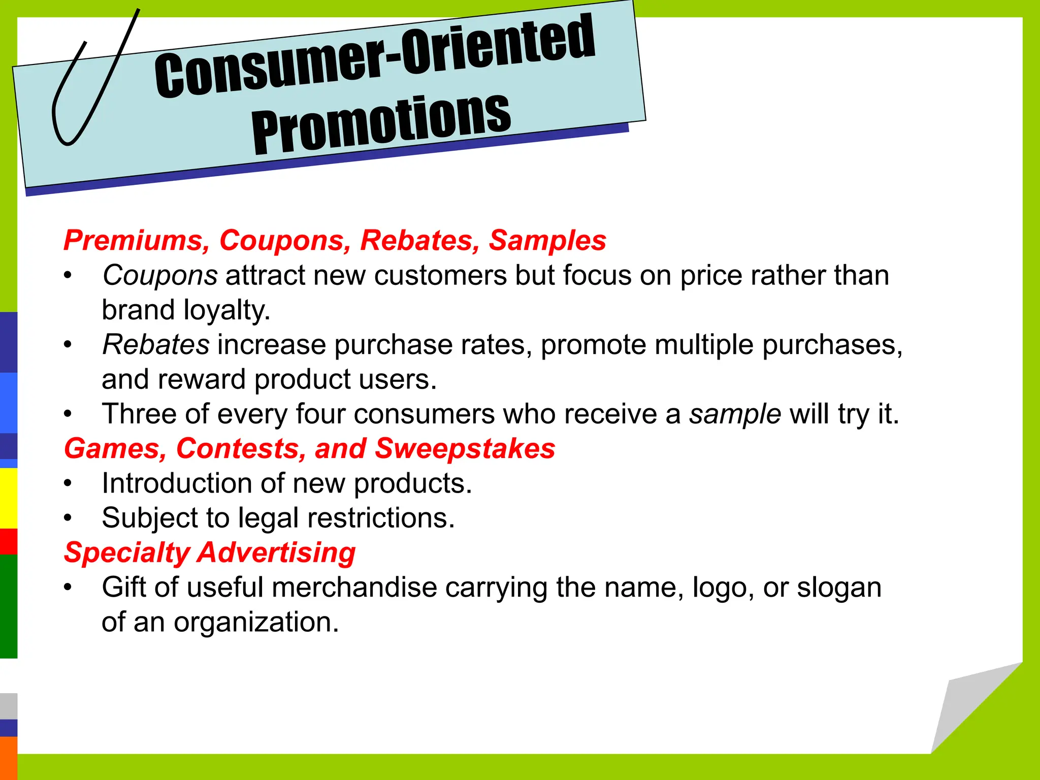 Premiums, Coupons, Rebates, Samples
• Coupons attract new customers but focus on price rather than
brand loyalty.
• Rebates increase purchase rates, promote multiple purchases,
and reward product users.
• Three of every four consumers who receive a sample will try it.
Games, Contests, and Sweepstakes
• Introduction of new products.
• Subject to legal restrictions.
Specialty Advertising
• Gift of useful merchandise carrying the name, logo, or slogan
of an organization.
 