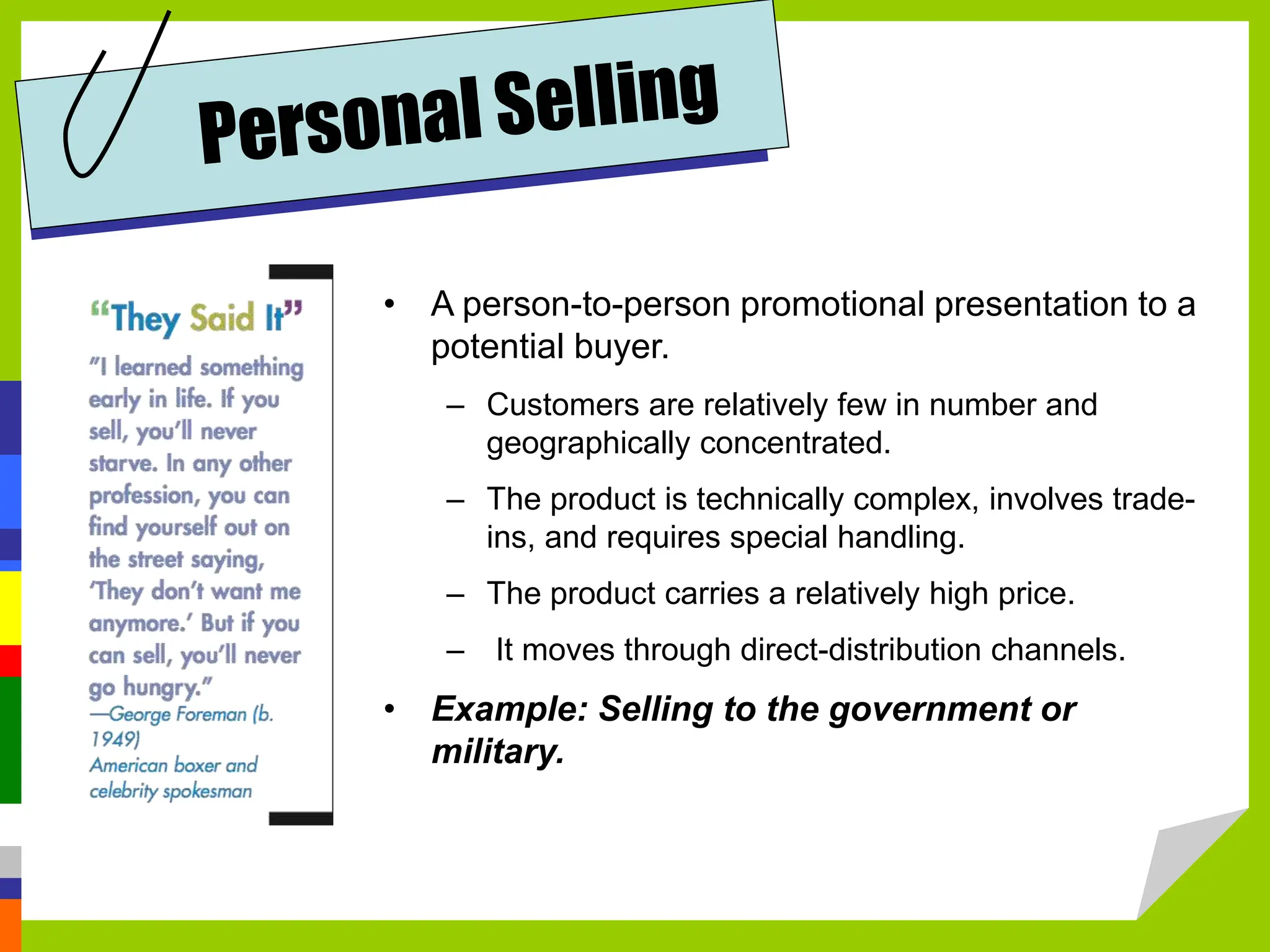• A person-to-person promotional presentation to a
potential buyer.
– Customers are relatively few in number and
geographically concentrated.
– The product is technically complex, involves trade-
ins, and requires special handling.
– The product carries a relatively high price.
– It moves through direct-distribution channels.
• Example: Selling to the government or
military.
 