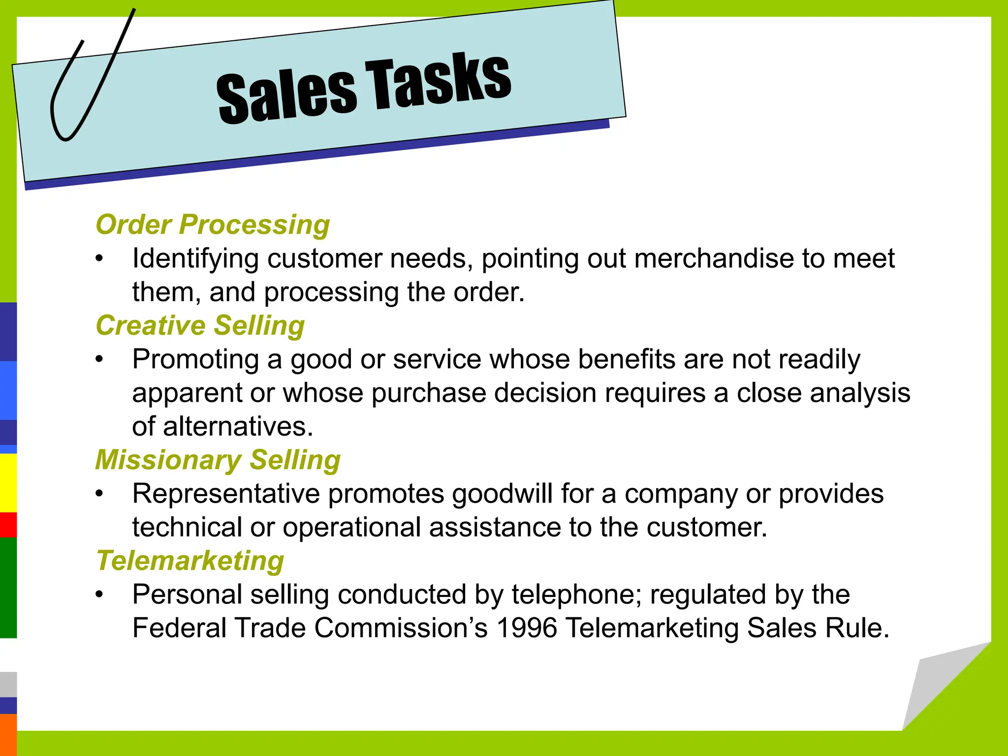 Order Processing
• Identifying customer needs, pointing out merchandise to meet
them, and processing the order.
Creative Selling
• Promoting a good or service whose benefits are not readily
apparent or whose purchase decision requires a close analysis
of alternatives.
Missionary Selling
• Representative promotes goodwill for a company or provides
technical or operational assistance to the customer.
Telemarketing
• Personal selling conducted by telephone; regulated by the
Federal Trade Commission’s 1996 Telemarketing Sales Rule.
 