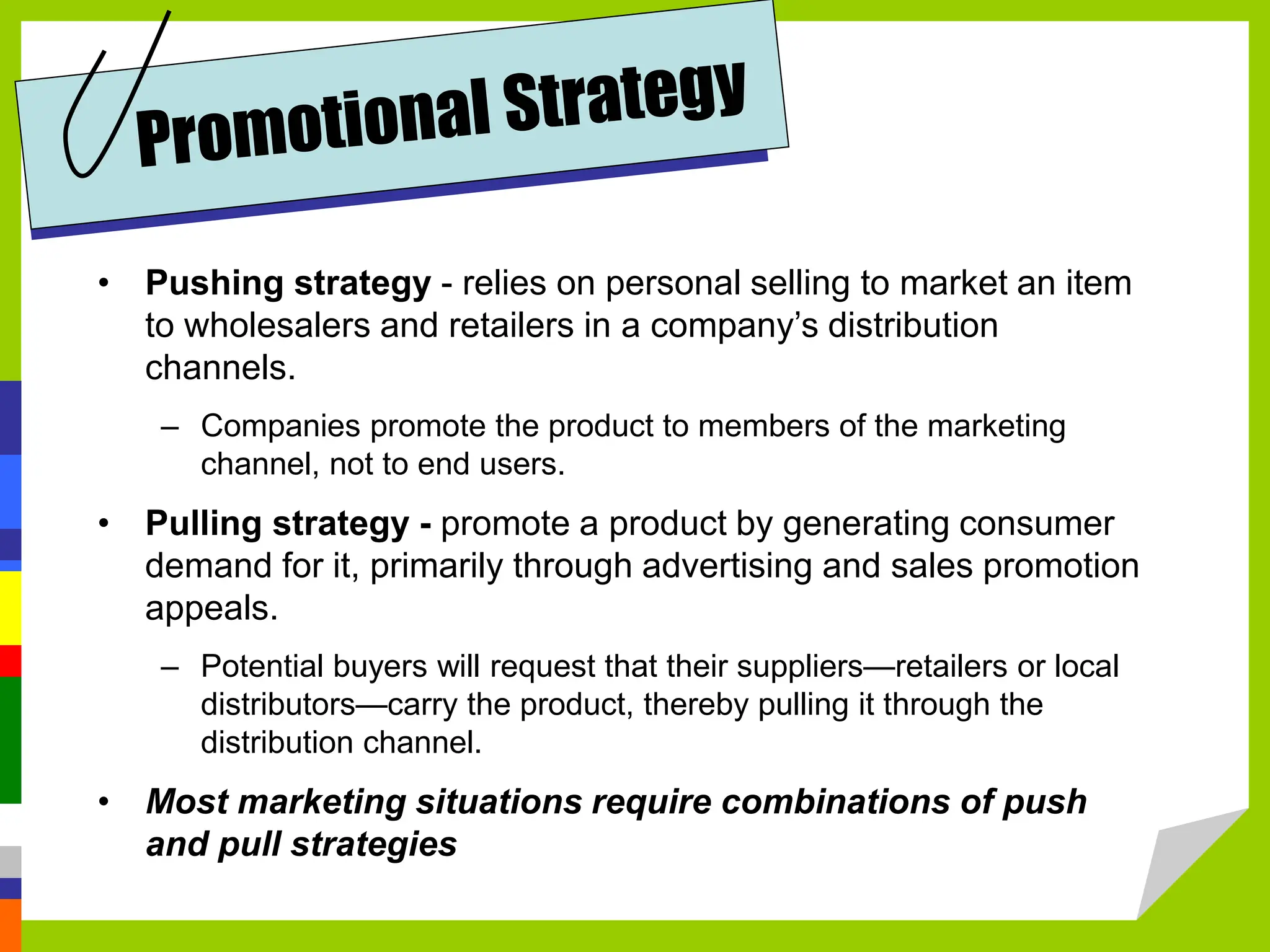 • Pushing strategy - relies on personal selling to market an item
to wholesalers and retailers in a company’s distribution
channels.
– Companies promote the product to members of the marketing
channel, not to end users.
• Pulling strategy - promote a product by generating consumer
demand for it, primarily through advertising and sales promotion
appeals.
– Potential buyers will request that their suppliers—retailers or local
distributors—carry the product, thereby pulling it through the
distribution channel.
• Most marketing situations require combinations of push
and pull strategies
 