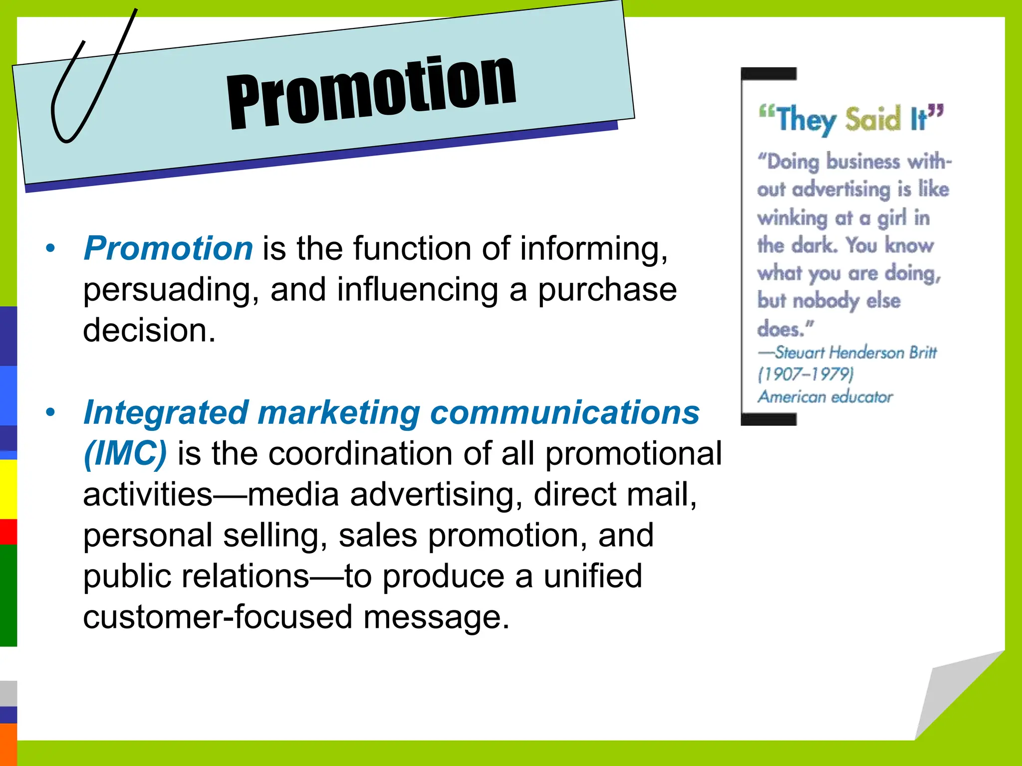 • Promotion is the function of informing,
persuading, and influencing a purchase
decision.
• Integrated marketing communications
(IMC) is the coordination of all promotional
activities—media advertising, direct mail,
personal selling, sales promotion, and
public relations—to produce a unified
customer-focused message.
 