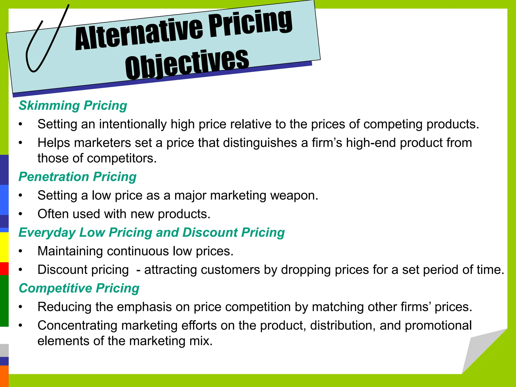 Skimming Pricing
• Setting an intentionally high price relative to the prices of competing products.
• Helps marketers set a price that distinguishes a firm’s high-end product from
those of competitors.
Penetration Pricing
• Setting a low price as a major marketing weapon.
• Often used with new products.
Everyday Low Pricing and Discount Pricing
• Maintaining continuous low prices.
• Discount pricing - attracting customers by dropping prices for a set period of time.
Competitive Pricing
• Reducing the emphasis on price competition by matching other firms’ prices.
• Concentrating marketing efforts on the product, distribution, and promotional
elements of the marketing mix.
 