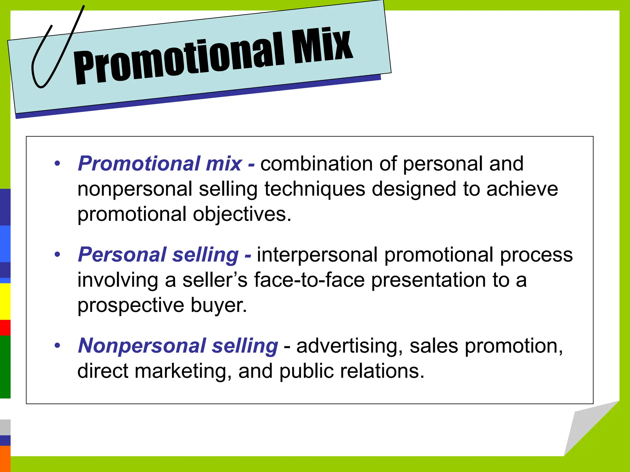 • Promotional mix - combination of personal and
nonpersonal selling techniques designed to achieve
promotional objectives.
• Personal selling - interpersonal promotional process
involving a seller’s face-to-face presentation to a
prospective buyer.
• Nonpersonal selling - advertising, sales promotion,
direct marketing, and public relations.
 