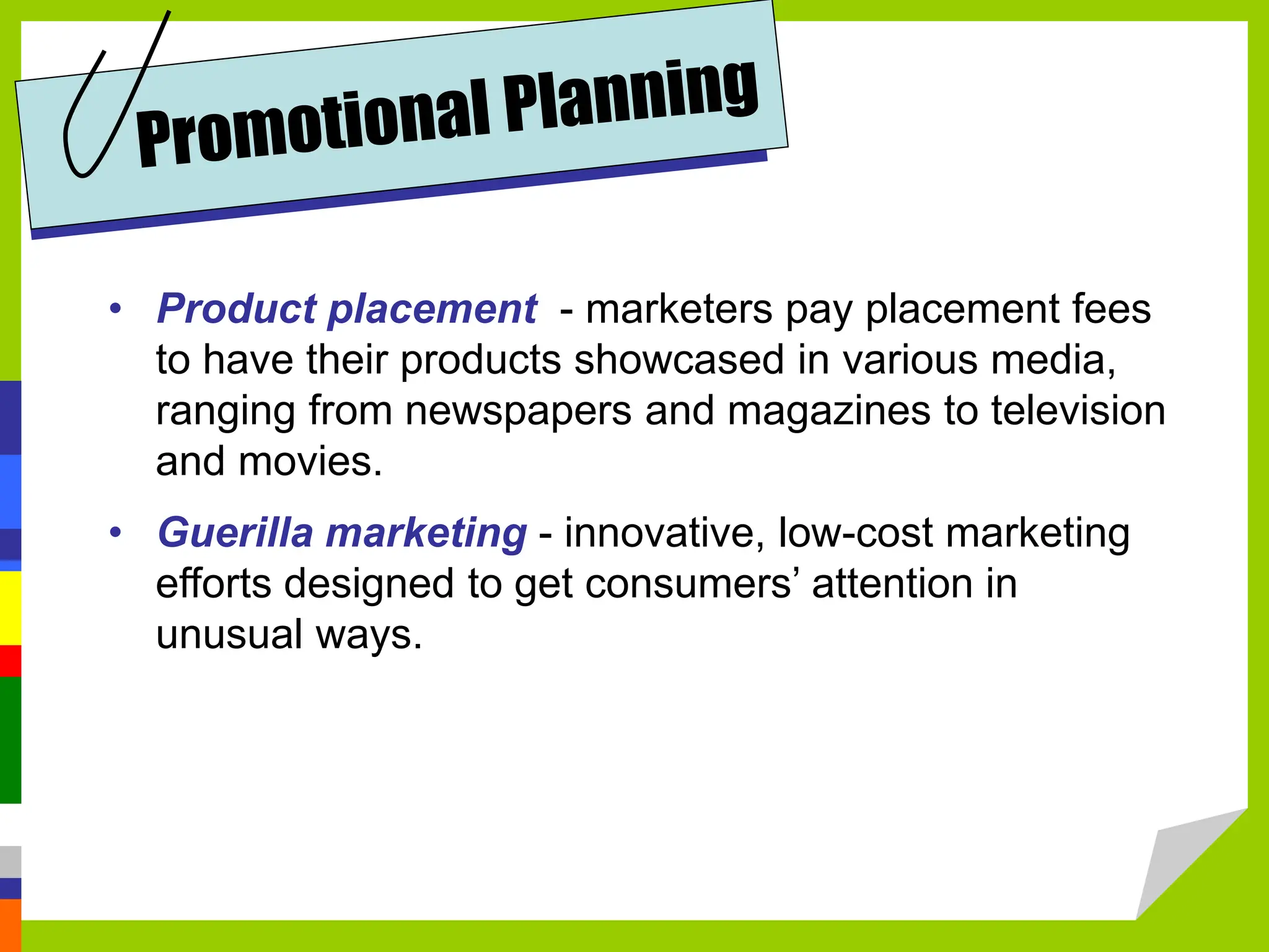 • Product placement - marketers pay placement fees
to have their products showcased in various media,
ranging from newspapers and magazines to television
and movies.
• Guerilla marketing - innovative, low-cost marketing
efforts designed to get consumers’ attention in
unusual ways.
 