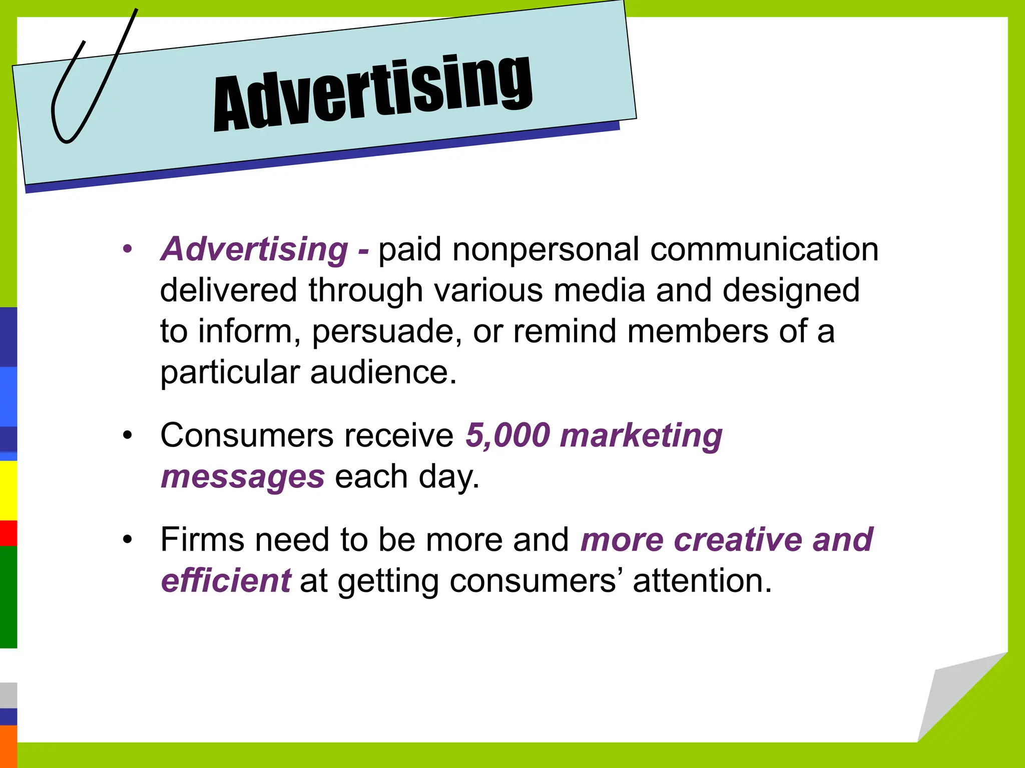 • Advertising - paid nonpersonal communication
delivered through various media and designed
to inform, persuade, or remind members of a
particular audience.
• Consumers receive 5,000 marketing
messages each day.
• Firms need to be more and more creative and
efficient at getting consumers’ attention.
 