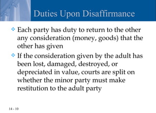 Duties Upon Disaffirmance
  Each party has duty to return to the other
   any consideration (money, goods) that the
   other has given
  If the consideration given by the adult has
   been lost, damaged, destroyed, or
   depreciated in value, courts are split on
   whether the minor party must make
   restitution to the adult party

14 - 10
 