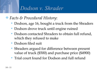 Dodson v. Shrader
   Facts & Procedural History:
         Dodson, age 16, bought a truck from the Shraders
         Dodson drove truck until engine ruined
         Dodson contacted Shraders to obtain full refund,
          which they refused to make
         Dodson filed suit
         Shraders argued for difference between present
          value of truck ($500) and purchase price ($4900)
         Trial court found for Dodson and full refund

14 - 11
 