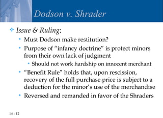 Dodson v. Shrader
   Issue & Ruling:
         Must Dodson make restitution?
         Purpose of “infancy doctrine” is protect minors
          from their own lack of judgment
              Should not work hardship on innocent merchant
         “Benefit Rule” holds that, upon rescission,
          recovery of the full purchase price is subject to a
          deduction for the minor’s use of the merchandise
         Reversed and remanded in favor of the Shraders

14 - 12
 