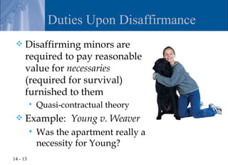 Duties Upon Disaffirmance
     Disaffirming minors are
      required to pay reasonable
      value for necessaries
      (required for survival)
      furnished to them
             Quasi-contractual theory
     Example: Young v. Weaver
             Was the apartment really a
              necessity for Young?
14 - 13
 