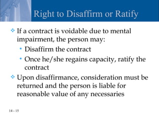 Right to Disaffirm or Ratify
 If a contract is voidable due to mental
  impairment, the person may:
    Disaffirm the contract
    Once he/she regains capacity, ratify the
     contract
 Upon disaffirmance, consideration must be
  returned and the person is liable for
  reasonable value of any necessaries

14 - 15
 
