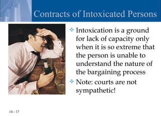 Contracts of Intoxicated Persons
                    Intoxication is a ground
                     for lack of capacity only
                     when it is so extreme that
                     the person is unable to
                     understand the nature of
                     the bargaining process
                    Note: courts are not
                     sympathetic!

14 - 17
 