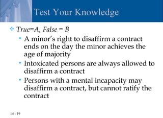 Test Your Knowledge
   True=A, False = B
      A minor’s right to disaffirm a contract
       ends on the day the minor achieves the
       age of majority
      Intoxicated persons are always allowed to
       disaffirm a contract
      Persons with a mental incapacity may
       disaffirm a contract, but cannot ratify the
       contract

14 - 19
 
