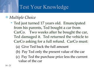Test Your Knowledge
   Multiple Choice
         Ted just turned 17 years old. Emancipated
          from his parents, Ted bought a car from
          CarCo. Two weeks after he bought the car,
          Ted damaged it. Ted returned the vehicle to
          CarCo asking for a full refund. CarCo must:
           (a) Give Ted back the full amount
           (b) Pay Ted only the present value of the car
           (c) Pay Ted the purchase price less the current
             value of the car
14 - 21
 