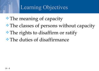 Learning Objectives
 The meaning of capacity
 The classes of persons without capacity
 The rights to disaffirm or ratify
 The duties of disaffirmance




14 - 4
 