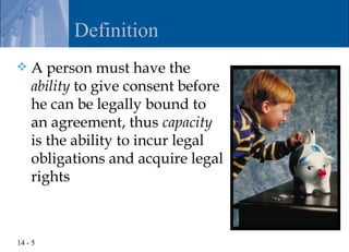 Definition
   A person must have the
    ability to give consent before
    he can be legally bound to
    an agreement, thus capacity
    is the ability to incur legal
    obligations and acquire legal
    rights



14 - 5
 