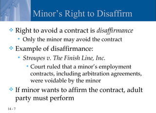 Minor’s Right to Disaffirm
    Right to avoid a contract is disaffirmance
            Only the minor may avoid the contract
    Example of disaffirmance:
            Stroupes v. The Finish Line, Inc.
                 Court ruled that a minor’s employment
                  contracts, including arbitration agreements,
                  were voidable by the minor
    If minor wants to affirm the contract, adult
     party must perform
14 - 7
 