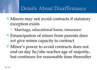 Details About Disaffirmance
        Minors may not avoid contracts if statutory
         exception exists
            Marriage, educational loans, insurance
  Emancipation of minor from parents does
   not give minor capacity to contract
  Minor’s power to avoid contracts does not
   end on day he/she reaches age of majority,
   but continues for reasonable time thereafter

14 - 8
 