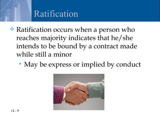 Ratification
   Ratification occurs when a person who
    reaches majority indicates that he/she
    intends to be bound by a contract made
    while still a minor
      May be express or implied by conduct




14 - 9
 