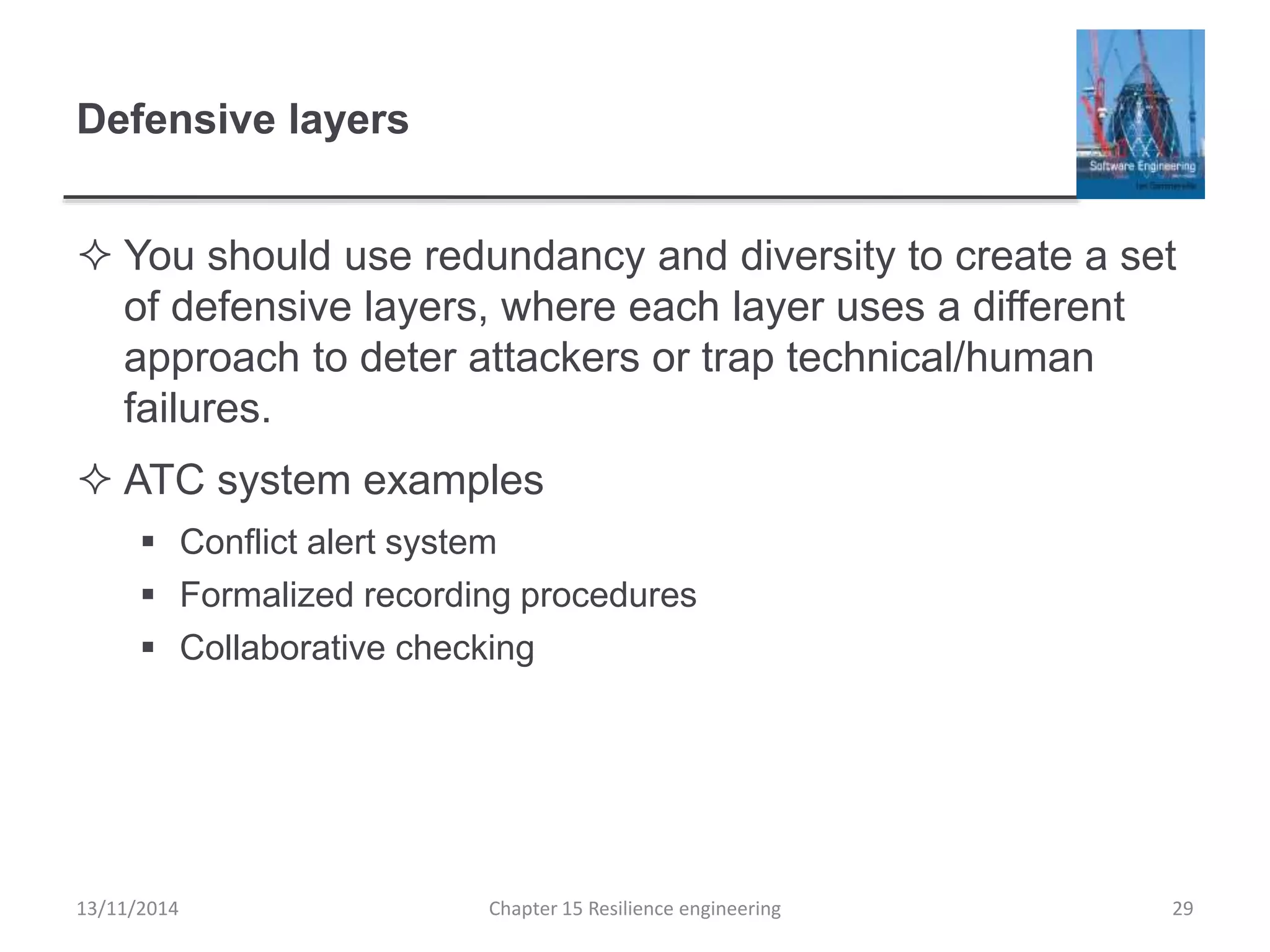 Defensive layers
 You should use redundancy and diversity to create a set
of defensive layers, where each layer uses a different
approach to deter attackers or trap technical/human
failures.
 ATC system examples
 Conflict alert system
 Formalized recording procedures
 Collaborative checking
13/11/2014 Chapter 15 Resilience engineering 29
 