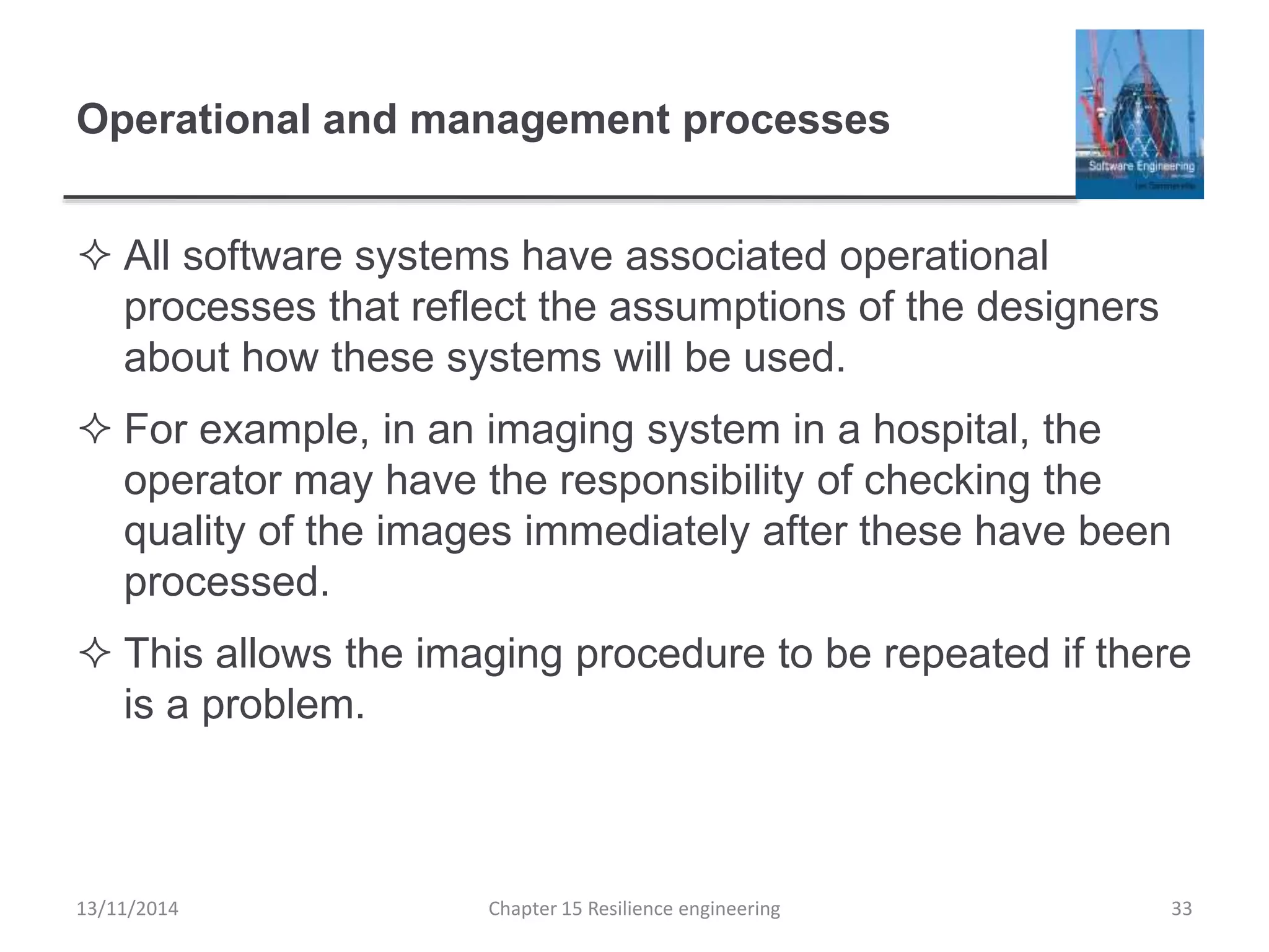 Operational and management processes
 All software systems have associated operational
processes that reflect the assumptions of the designers
about how these systems will be used.
 For example, in an imaging system in a hospital, the
operator may have the responsibility of checking the
quality of the images immediately after these have been
processed.
 This allows the imaging procedure to be repeated if there
is a problem.
13/11/2014 Chapter 15 Resilience engineering 33
 