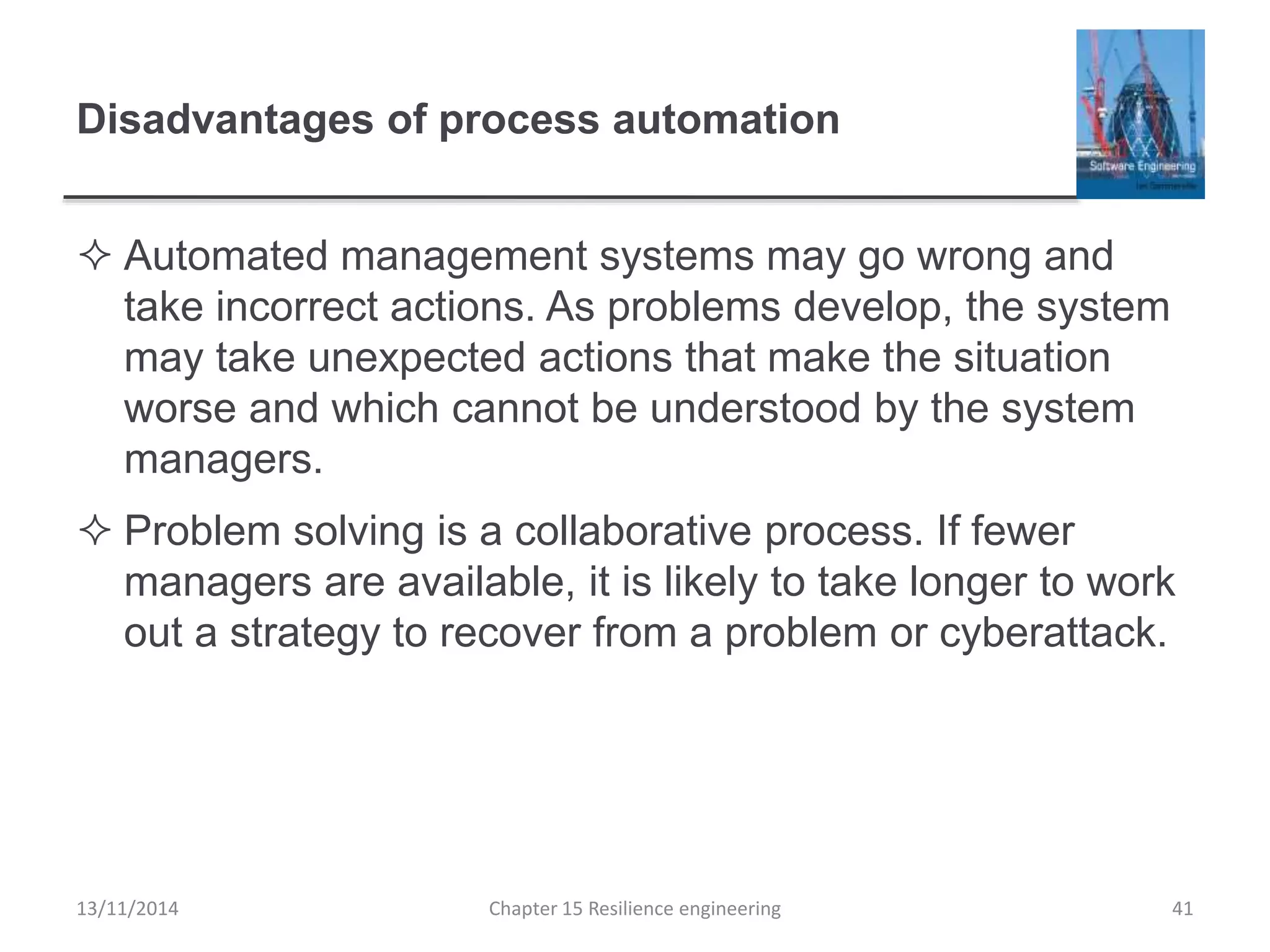 Disadvantages of process automation
 Automated management systems may go wrong and
take incorrect actions. As problems develop, the system
may take unexpected actions that make the situation
worse and which cannot be understood by the system
managers.
 Problem solving is a collaborative process. If fewer
managers are available, it is likely to take longer to work
out a strategy to recover from a problem or cyberattack.
13/11/2014 Chapter 15 Resilience engineering 41
 