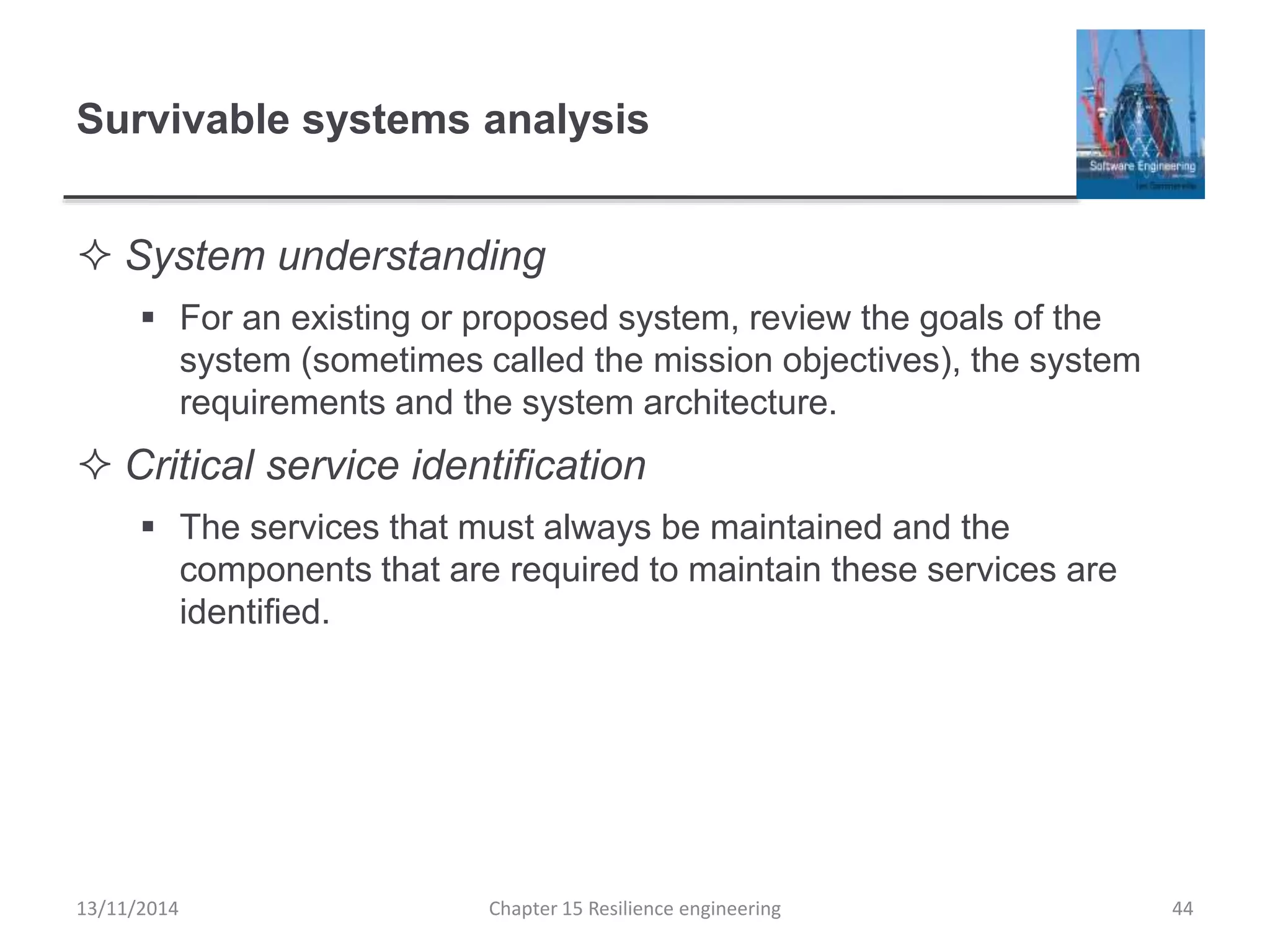 Survivable systems analysis
 System understanding
 For an existing or proposed system, review the goals of the
system (sometimes called the mission objectives), the system
requirements and the system architecture.
 Critical service identification
 The services that must always be maintained and the
components that are required to maintain these services are
identified.
13/11/2014 Chapter 15 Resilience engineering 44
 