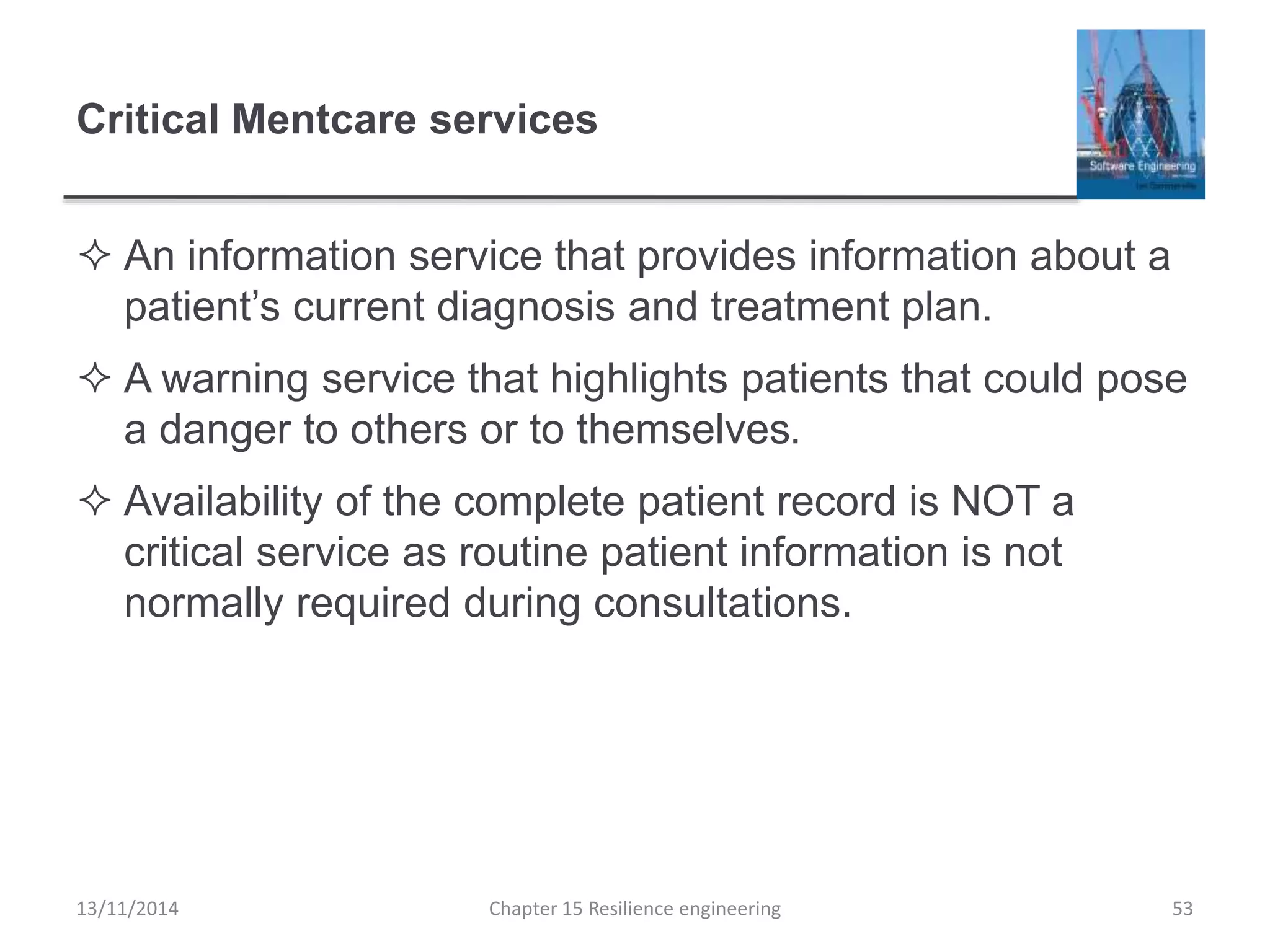 Critical Mentcare services
 An information service that provides information about a
patient’s current diagnosis and treatment plan.
 A warning service that highlights patients that could pose
a danger to others or to themselves.
 Availability of the complete patient record is NOT a
critical service as routine patient information is not
normally required during consultations.
13/11/2014 Chapter 15 Resilience engineering 53
 