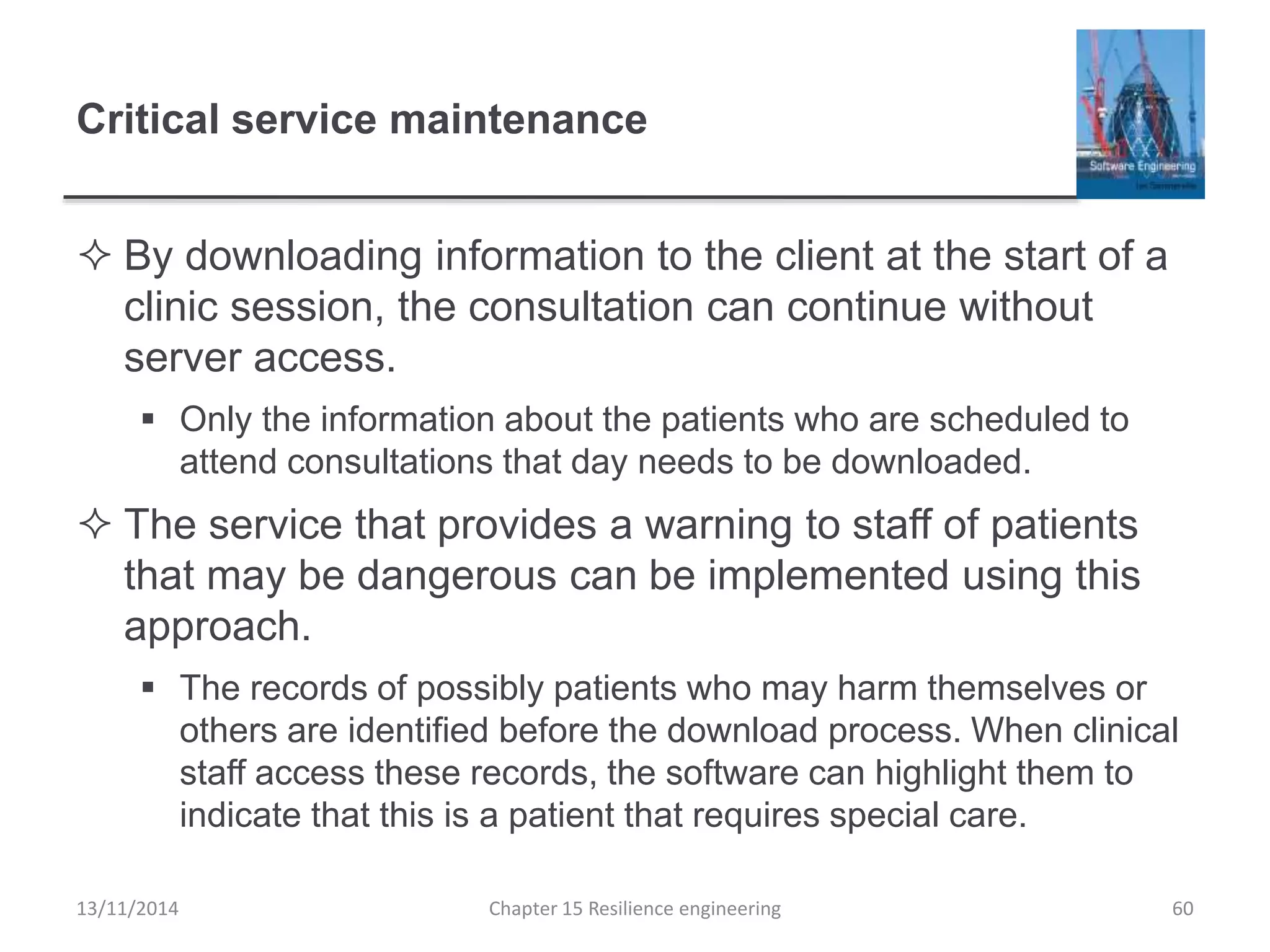 Critical service maintenance
 By downloading information to the client at the start of a
clinic session, the consultation can continue without
server access.
 Only the information about the patients who are scheduled to
attend consultations that day needs to be downloaded.
 The service that provides a warning to staff of patients
that may be dangerous can be implemented using this
approach.
 The records of possibly patients who may harm themselves or
others are identified before the download process. When clinical
staff access these records, the software can highlight them to
indicate that this is a patient that requires special care.
13/11/2014 Chapter 15 Resilience engineering 60
 
