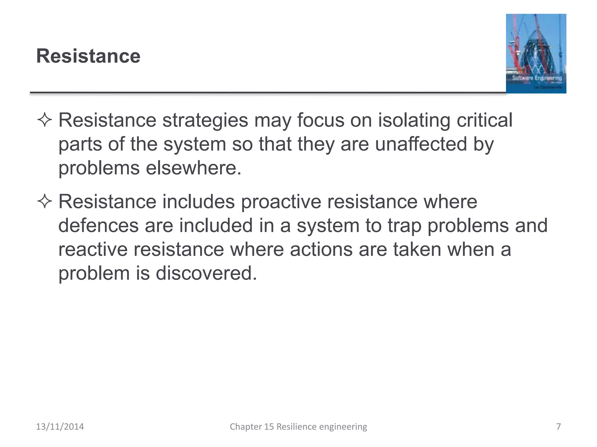 Resistance
 Resistance strategies may focus on isolating critical
parts of the system so that they are unaffected by
problems elsewhere.
 Resistance includes proactive resistance where
defences are included in a system to trap problems and
reactive resistance where actions are taken when a
problem is discovered.
13/11/2014 Chapter 15 Resilience engineering 7
 
