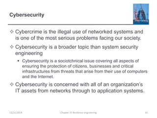 Cybersecurity
 Cybercrime is the illegal use of networked systems and
is one of the most serious problems facing our society.
 Cybersecurity is a broader topic than system security
engineering
 Cybersecurity is a sociotchnical issue covering all aspects of
ensuring the protection of citizens, businesses and critical
infrastructures from threats that arise from their use of computers
and the Internet.
 Cybersecurity is concerned with all of an organization’s
IT assets from networks through to application systems.
13/11/2014 Chapter 15 Resilience engineering 10
 