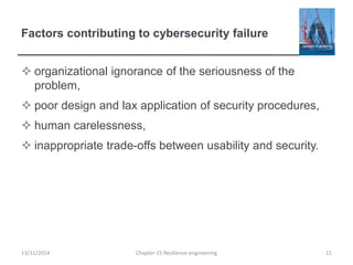 Factors contributing to cybersecurity failure
 organizational ignorance of the seriousness of the
problem,
 poor design and lax application of security procedures,
 human carelessness,
 inappropriate trade-offs between usability and security.
13/11/2014 Chapter 15 Resilience engineering 11
 