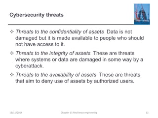 Cybersecurity threats
 Threats to the confidentiality of assets Data is not
damaged but it is made available to people who should
not have access to it.
 Threats to the integrity of assets These are threats
where systems or data are damaged in some way by a
cyberattack.
 Threats to the availability of assets These are threats
that aim to deny use of assets by authorized users.
13/11/2014 Chapter 15 Resilience engineering 12
 