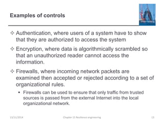 Examples of controls
 Authentication, where users of a system have to show
that they are authorized to access the system
 Encryption, where data is algorithmically scrambled so
that an unauthorized reader cannot access the
information.
 Firewalls, where incoming network packets are
examined then accepted or rejected according to a set of
organizational rules.
 Firewalls can be used to ensure that only traffic from trusted
sources is passed from the external Internet into the local
organizational network.
13/11/2014 Chapter 15 Resilience engineering 13
 