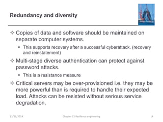 Redundancy and diversity
 Copies of data and software should be maintained on
separate computer systems.
 This supports recovery after a successful cyberattack. (recovery
and reinstatement)
 Multi-stage diverse authentication can protect against
password attacks.
 This is a resistance measure
 Critical servers may be over-provisioned i.e. they may be
more powerful than is required to handle their expected
load. Attacks can be resisted without serious service
degradation.
13/11/2014 Chapter 15 Resilience engineering 14
 