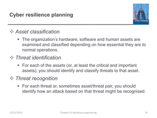 Cyber resilience planning
 Asset classification
 The organization’s hardware, software and human assets are
examined and classified depending on how essential they are to
normal operations.
 Threat identification
 For each of the assets (or, at least the critical and important
assets), you should identify and classify threats to that asset.
 Threat recognition
 For each threat or, sometimes asset/threat pair, you should
identify how an attack based on that threat might be recognised.
13/11/2014 Chapter 15 Resilience engineering 16
 