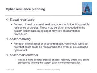 Cyber resilience planning
 Threat resistance
 For each threat or asset/threat pair, you should identify possible
resistance strategies. These may be either embedded in the
system (technical strategies) or may rely on operational
procedures.
 Asset recovery
 For each critical asset or asset/threat pair, you should work out
how that asset could be recovered in the event of a successful
cyberattack.
 Asset reinstatement
• This is a more general process of asset recovery where you define
procedures to bring the system back into normal operation.
13/11/2014 Chapter 15 Resilience engineering 17
 