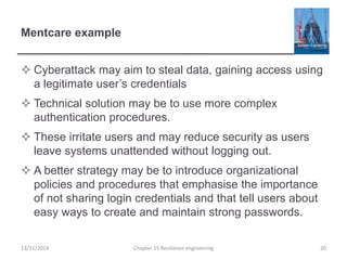 Mentcare example
 Cyberattack may aim to steal data, gaining access using
a legitimate user’s credentials
 Technical solution may be to use more complex
authentication procedures.
 These irritate users and may reduce security as users
leave systems unattended without logging out.
 A better strategy may be to introduce organizational
policies and procedures that emphasise the importance
of not sharing login credentials and that tell users about
easy ways to create and maintain strong passwords.
13/11/2014 Chapter 15 Resilience engineering 20
 