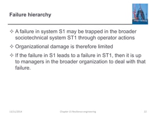 Failure hierarchy
 A failure in system S1 may be trapped in the broader
sociotechnical system ST1 through operator actions
 Organizational damage is therefore limited
 If the failure in S1 leads to a failure in ST1, then it is up
to managers in the broader organization to deal with that
failure.
13/11/2014 Chapter 15 Resilience engineering 22
 
