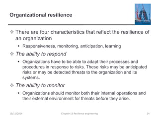 Organizational resilience
 There are four characteristics that reflect the resilience of
an organization
 Responsiveness, monitoring, anticipation, learning
 The ability to respond
 Organizations have to be able to adapt their processes and
procedures in response to risks. These risks may be anticipated
risks or may be detected threats to the organization and its
systems.
 The ability to monitor
 Organizations should monitor both their internal operations and
their external environment for threats before they arise.
13/11/2014 Chapter 15 Resilience engineering 24
 