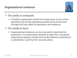 Organizational resilience
 The ability to anticipate
 A resilient organization should not simply focus on its current
operations but should anticipate possible future events and
changes that may affect its operations and resilience.
 The ability to learn
 Organizational resilience can be improved by learning from
experience. It is particularly important to learn from successful
responses to adverse events such as the effective resistance of
a cyberattack. Learning from success allows
13/11/2014 Chapter 15 Resilience engineering 25
 