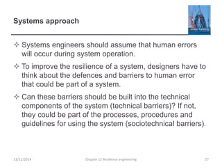 Systems approach
 Systems engineers should assume that human errors
will occur during system operation.
 To improve the resilience of a system, designers have to
think about the defences and barriers to human error
that could be part of a system.
 Can these barriers should be built into the technical
components of the system (technical barriers)? If not,
they could be part of the processes, procedures and
guidelines for using the system (sociotechnical barriers).
13/11/2014 Chapter 15 Resilience engineering 27
 
